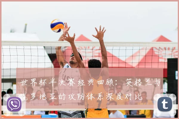 世界杯半决赛经典回顾:英格兰与克罗地亚的攻防体系深度对比