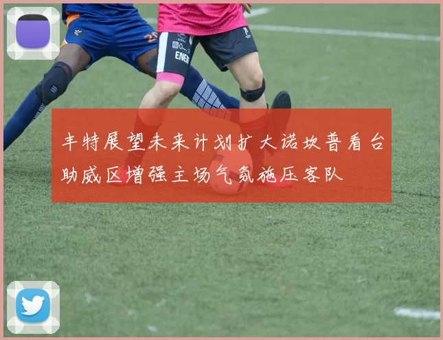 丰特展望未来计划扩大诺坎普看台助威区增强主场气氛施压客队