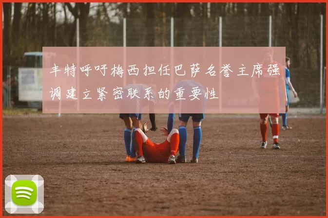 丰特呼吁梅西担任巴萨名誉主席强调建立紧密联系的重要性