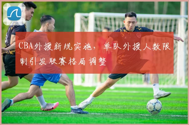 CBA外援新规实施,单队外援人数限制引发联赛格局调整
