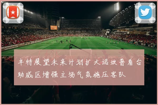 丰特展望未来计划扩大诺坎普看台助威区增强主场气氛施压客队