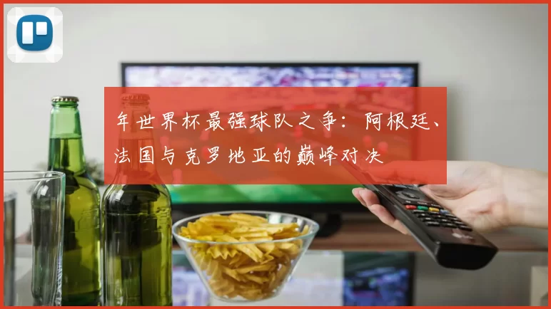 年世界杯最强球队之争：阿根廷、法国与克罗地亚的巅峰对决