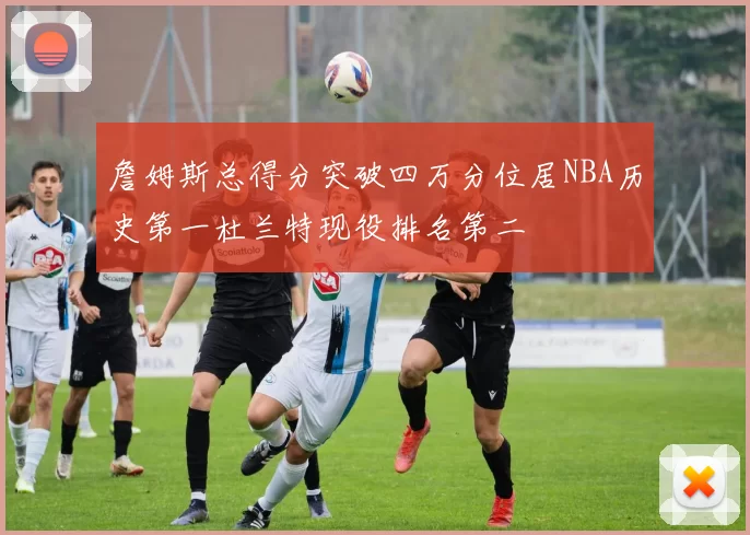 詹姆斯总得分突破四万分位居NBA历史第一杜兰特现役排名第二