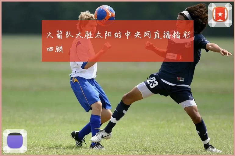 火箭队大胜太阳的中央网直播精彩回顾