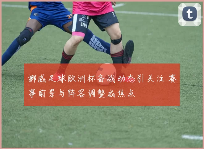 挪威足球欧洲杯备战动态引关注 赛事前景与阵容调整成焦点