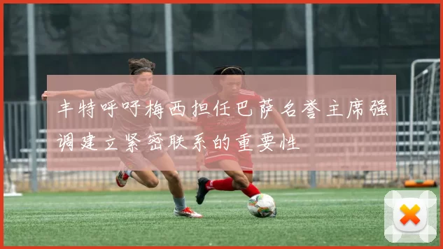 丰特呼吁梅西担任巴萨名誉主席强调建立紧密联系的重要性