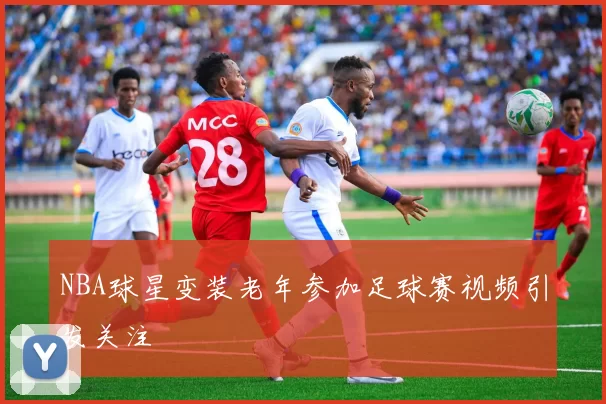 NBA球星变装老年参加足球赛视频引发关注