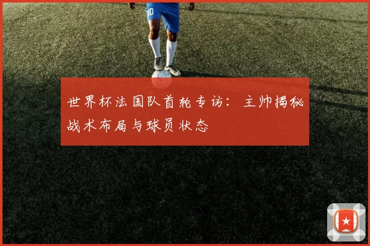 世界杯法国队首轮专访:主帅揭秘战术布局与球员状态