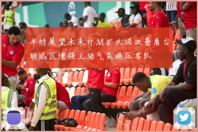 丰特展望未来计划扩大诺坎普看台助威区增强主场气氛施压客队