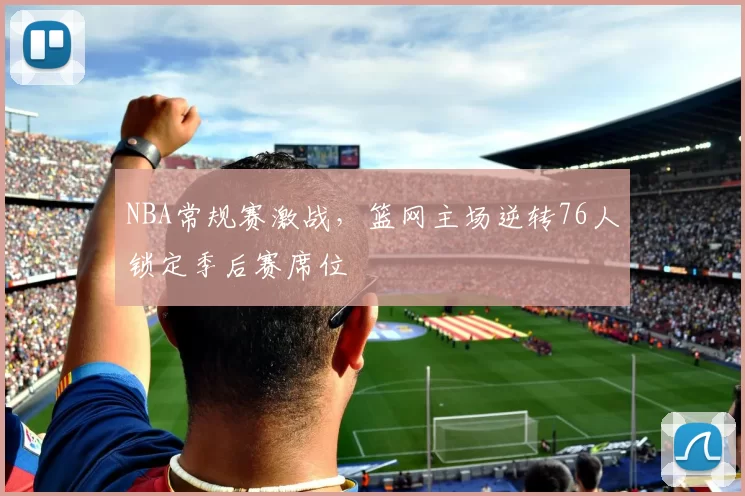 NBA常规赛激战，篮网主场逆转76人锁定季后赛席位