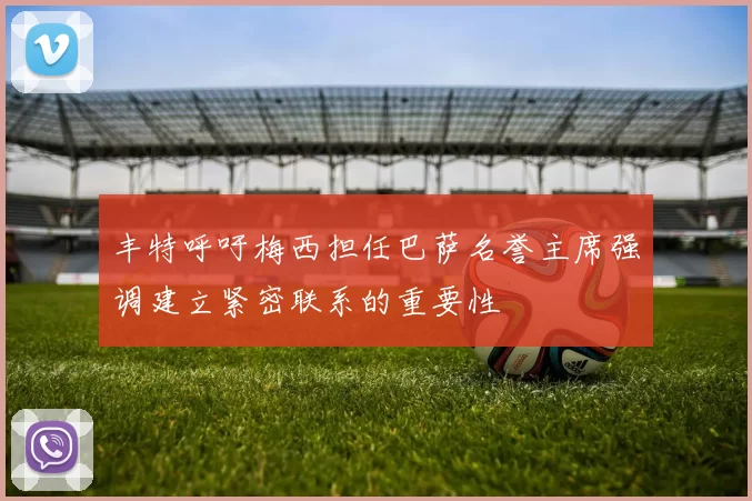 丰特呼吁梅西担任巴萨名誉主席强调建立紧密联系的重要性