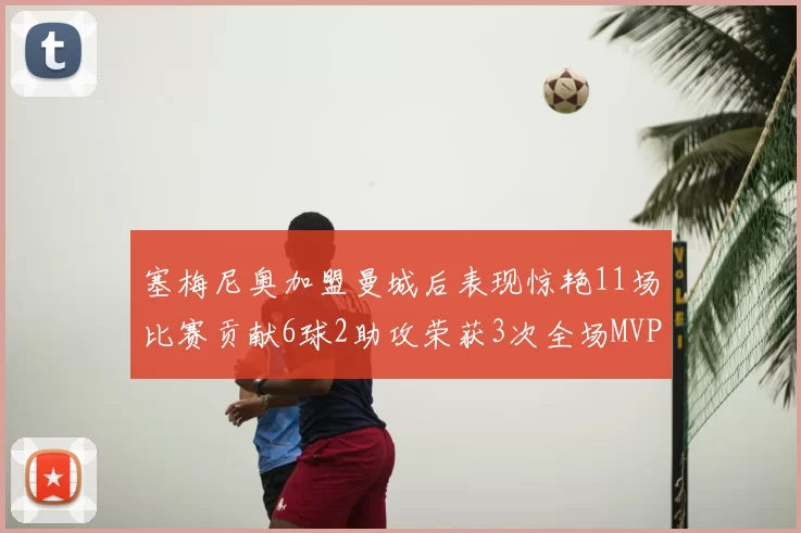 塞梅尼奥加盟曼城后表现惊艳11场比赛贡献6球2助攻荣获3次全场MVP