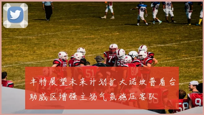 丰特展望未来计划扩大诺坎普看台助威区增强主场气氛施压客队