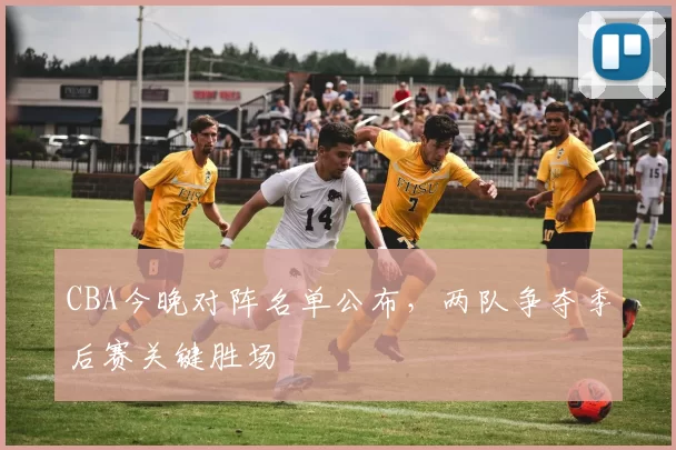 CBA今晚对阵名单公布，两队争夺季后赛关键胜场