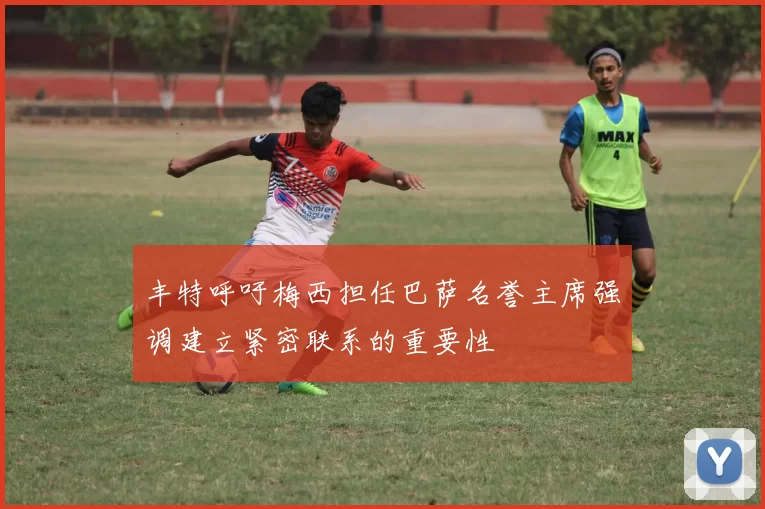 丰特呼吁梅西担任巴萨名誉主席强调建立紧密联系的重要性