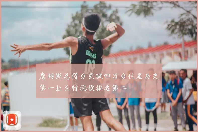 詹姆斯总得分突破四万分位居历史第一杜兰特现役排名第二