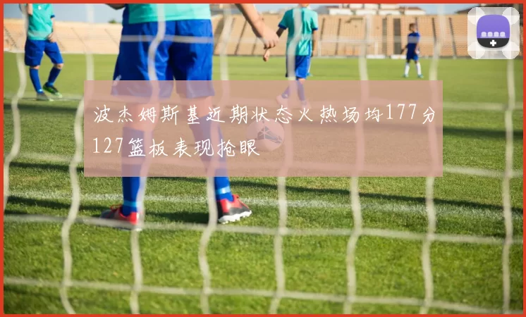 波杰姆斯基近期状态火热场均177分127篮板表现抢眼