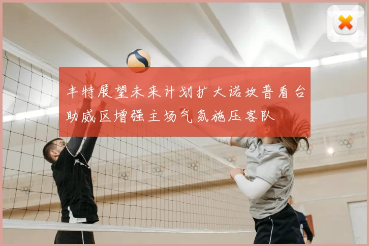 丰特展望未来计划扩大诺坎普看台助威区增强主场气氛施压客队