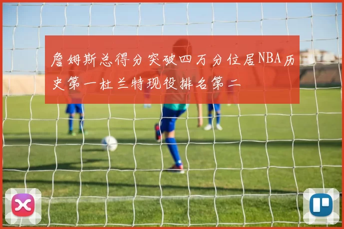 詹姆斯总得分突破四万分位居NBA历史第一杜兰特现役排名第二