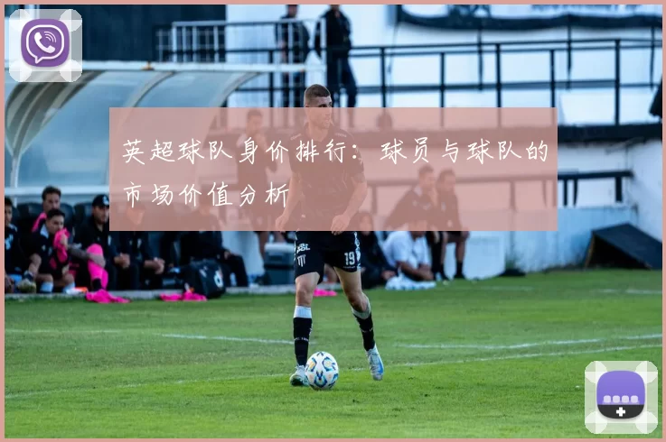 英超球队身价排行:球员与球队的市场价值分析