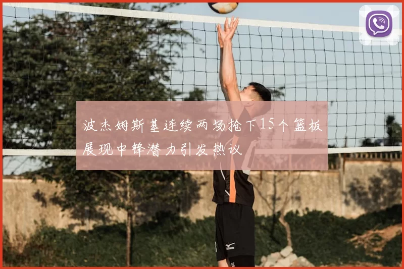 波杰姆斯基连续两场抢下15个篮板展现中锋潜力引发热议