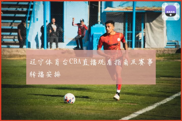 辽宁体育台CBA直播观看指南及赛事转播安排