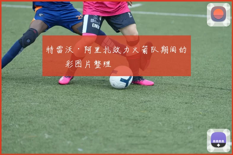 特雷沃·阿里扎效力火箭队期间的精彩图片整理