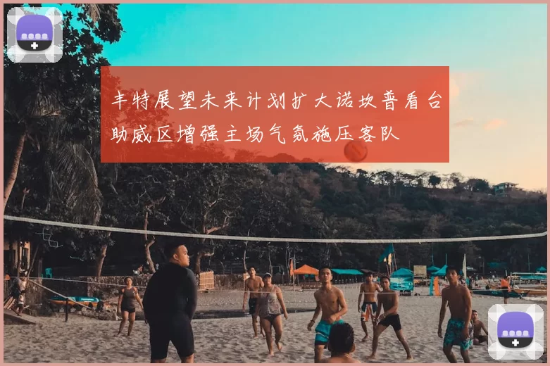 丰特展望未来计划扩大诺坎普看台助威区增强主场气氛施压客队