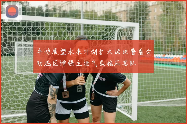 丰特展望未来计划扩大诺坎普看台助威区增强主场气氛施压客队