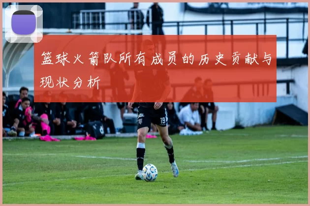 篮球火箭队所有成员的历史贡献与现状分析