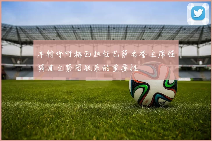 丰特呼吁梅西担任巴萨名誉主席强调建立紧密联系的重要性