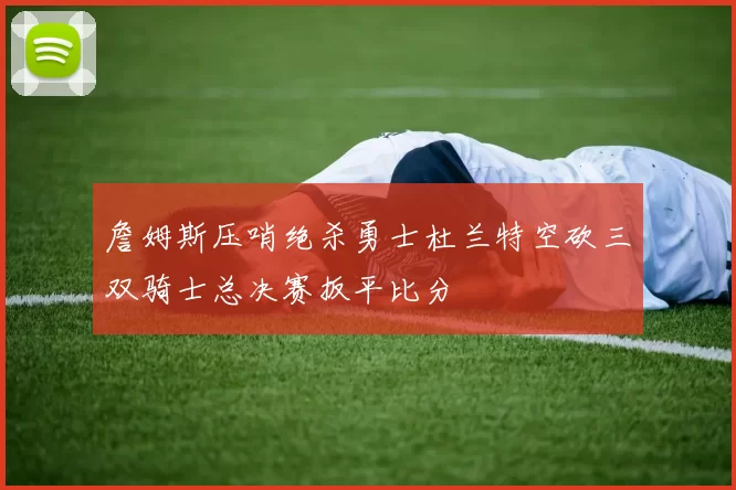 詹姆斯压哨绝杀勇士杜兰特空砍三双骑士总决赛扳平比分