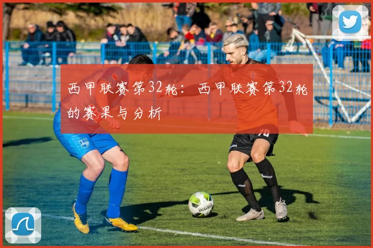 西甲联赛第32轮：西甲联赛第32轮的赛果与分析
