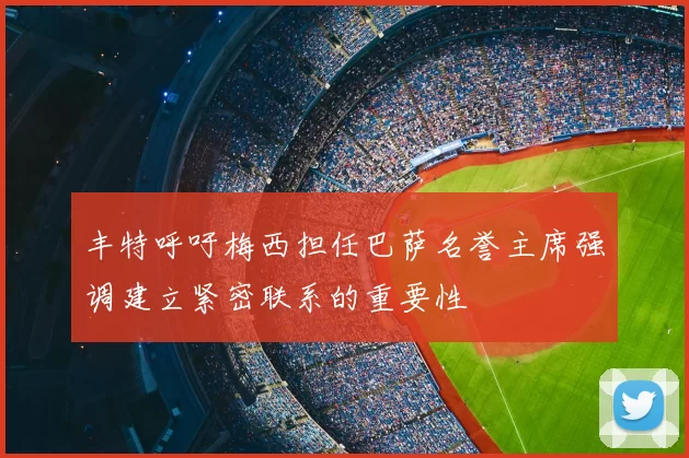 丰特呼吁梅西担任巴萨名誉主席强调建立紧密联系的重要性