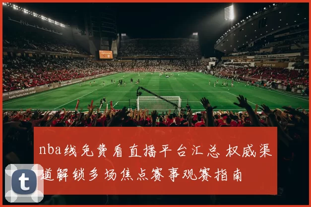 nba线免费看直播平台汇总 权威渠道解锁多场焦点赛事观赛指南