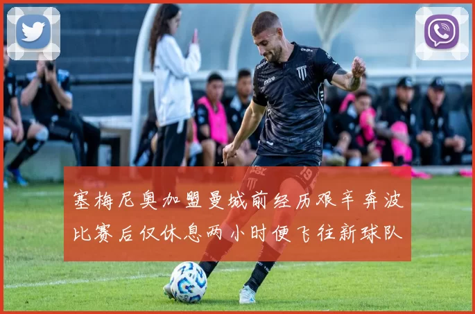 塞梅尼奥加盟曼城前经历艰辛奔波比赛后仅休息两小时便飞往新球队