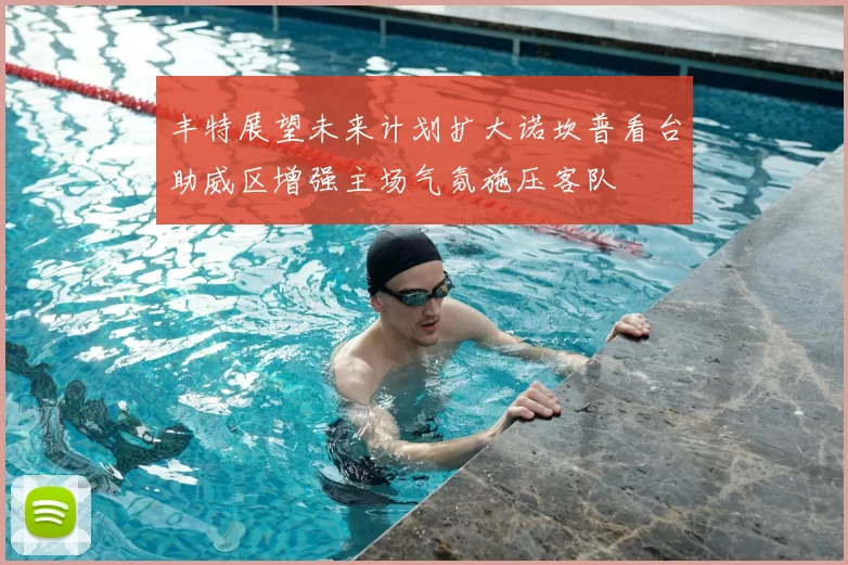 丰特展望未来计划扩大诺坎普看台助威区增强主场气氛施压客队
