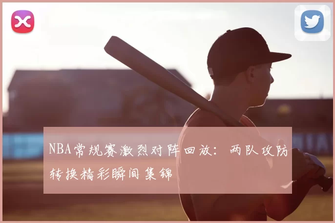 NBA常规赛激烈对阵回放:两队攻防转换精彩瞬间集锦