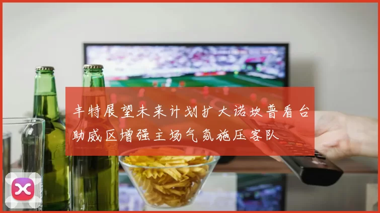 丰特展望未来计划扩大诺坎普看台助威区增强主场气氛施压客队