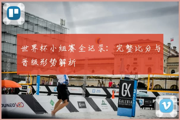 世界杯小组赛全记录:完整比分与晋级形势解析