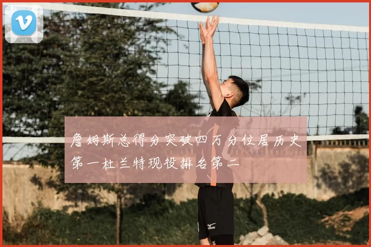 詹姆斯总得分突破四万分位居历史第一杜兰特现役排名第二