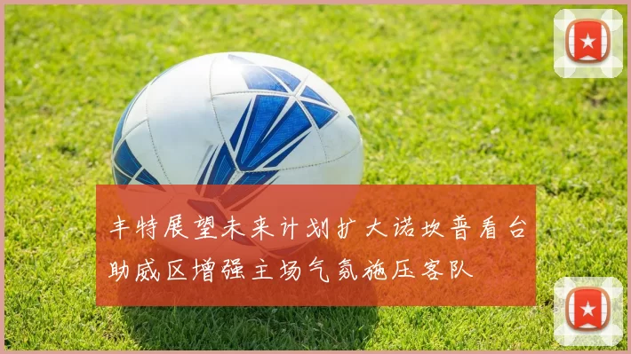 丰特展望未来计划扩大诺坎普看台助威区增强主场气氛施压客队