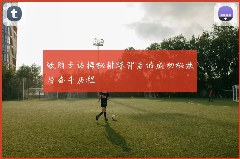 张丽专访揭秘排球背后的成功秘诀与奋斗历程