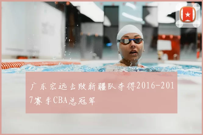 广东宏远击败新疆队夺得2016-2017赛季CBA总冠军