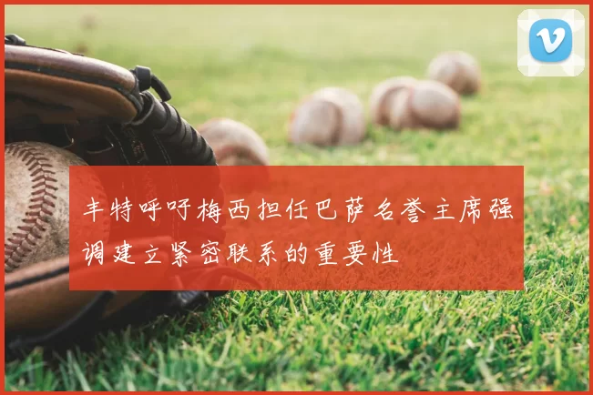 丰特呼吁梅西担任巴萨名誉主席强调建立紧密联系的重要性