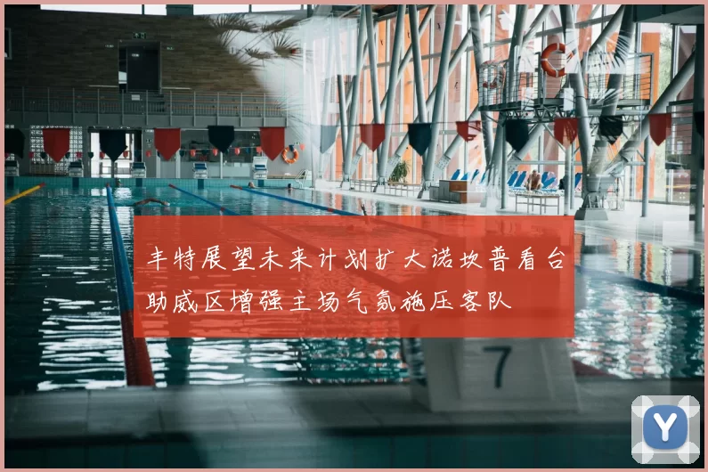 丰特展望未来计划扩大诺坎普看台助威区增强主场气氛施压客队