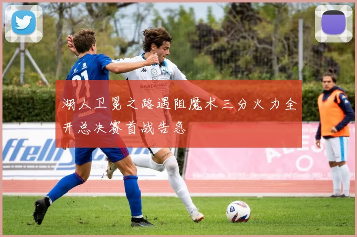 湖人卫冕之路遇阻魔术三分火力全开总决赛首战告急