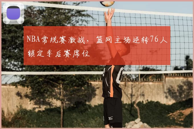 NBA常规赛激战，篮网主场逆转76人锁定季后赛席位