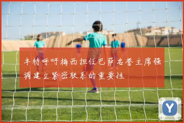 丰特呼吁梅西担任巴萨名誉主席强调建立紧密联系的重要性