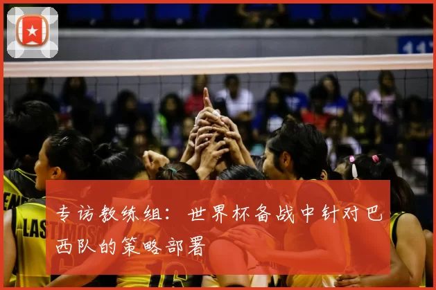 专访教练组:世界杯备战中针对巴西队的策略部署